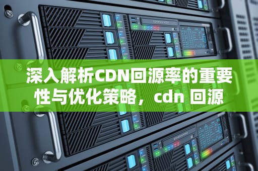 深入解析CDN回源率的重要性与优化策略，cdn 回源
