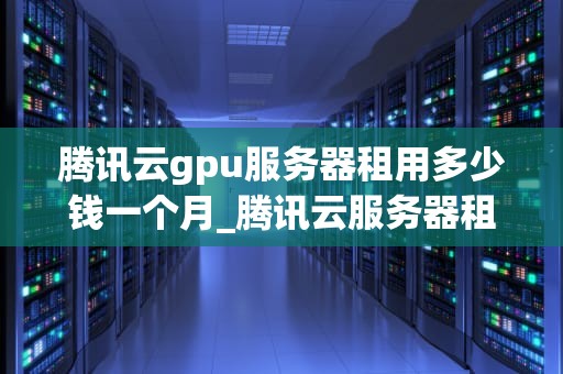 腾讯云gpu服务器租用多少钱一个月_腾讯云服务器租用价格表_腾讯云GPU服务器租用价格及服务详解