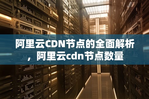 阿里云CDN节点的全面解析，阿里云cdn节点数量