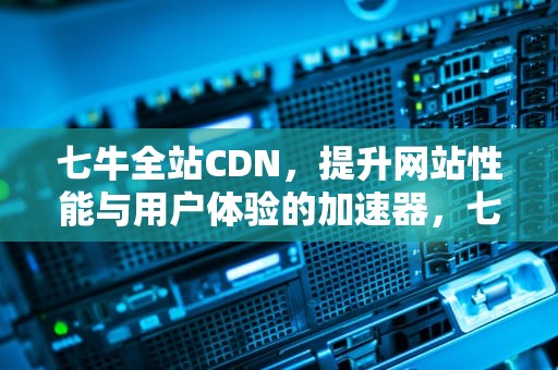 七牛全站CDN，提升网站性能与用户体验的加速器，七牛免费cdn怎么样