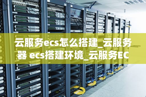 云服务ecs怎么搭建_云服务器 ecs搭建环境_云服务ECS的搭建与应用