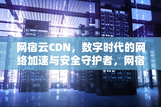 网宿云CDN，数字时代的网络加速与安全守护者，网宿云CDN是网吗