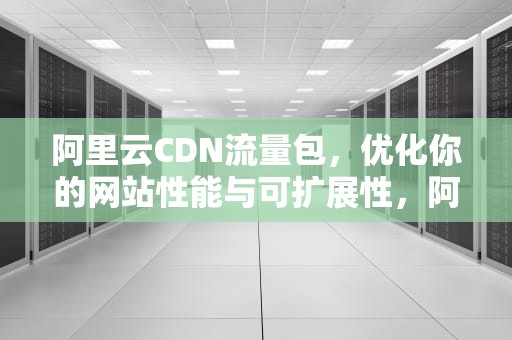阿里云CDN流量包，优化你的网站性能与可扩展性，阿里云cdn流量包价格