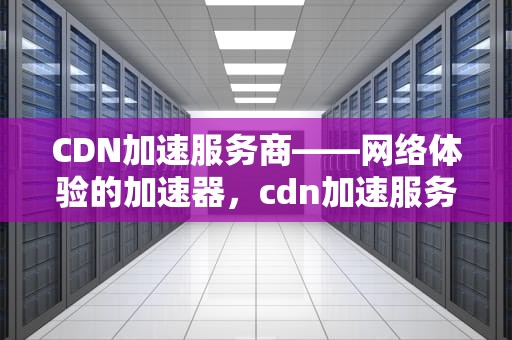 CDN加速服务商——网络体验的加速器，cdn加速服务商违法