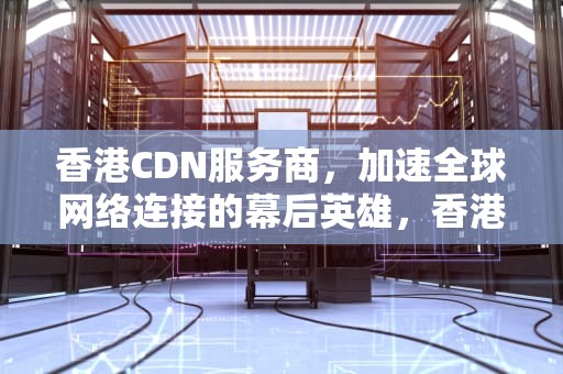 香港CDN服务商，加速全球网络连接的幕后英雄，香港cdn服务商哪家好