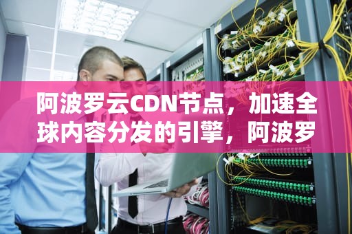 阿波罗云CDN节点，加速全球内容分发的引擎，阿波罗云cdn节点在哪