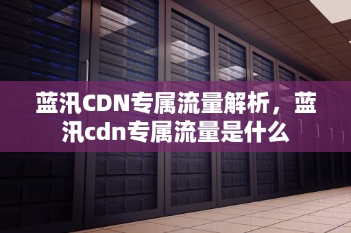 蓝汛CDN专属流量解析，蓝汛cdn专属流量是什么