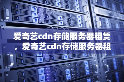 爱奇艺cdn存储服务器租赁，爱奇艺cdn存储服务器租赁