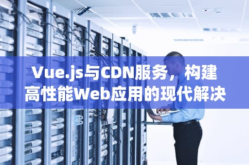Vue.js与CDN服务，构建高性能Web应用的现代解决方案，vue cdn方式引入