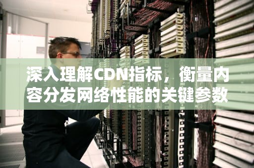 深入理解CDN指标，衡量内容分发网络性能的关键参数，CDN指标