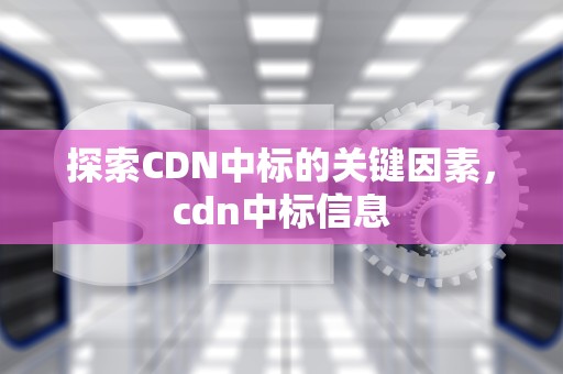 探索CDN中标的关键因素，cdn中标信息
