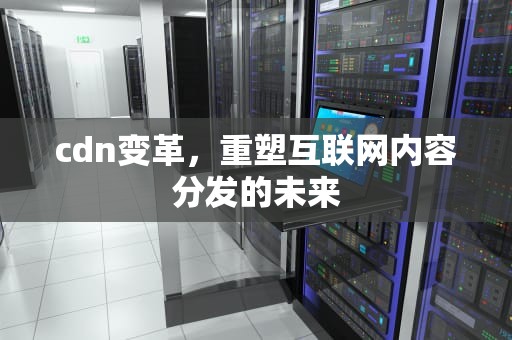 cdn变革，重塑互联网内容分发的未来