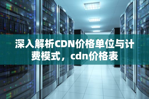 深入解析CDN价格单位与计费模式，cdn价格表