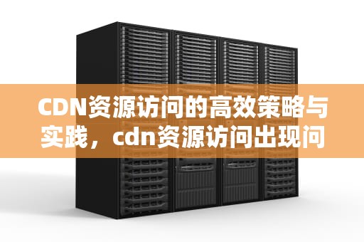 CDN资源访问的高效策略与实践，cdn资源访问出现问题什么意思