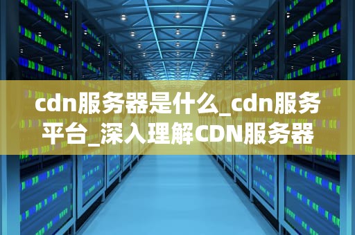 cdn服务器是什么_cdn服务平台_深入理解CDN服务器及其重要性