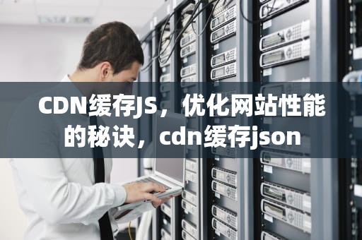 CDN缓存JS，优化网站性能的秘诀，cdn缓存json
