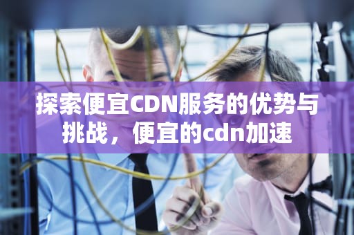 探索便宜CDN服务的优势与挑战，便宜的cdn加速