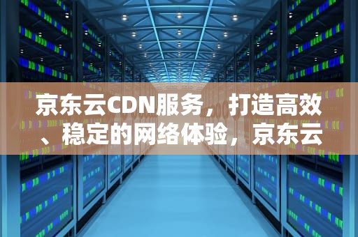 京东云CDN服务，打造高效、稳定的网络体验，京东云cdn价格