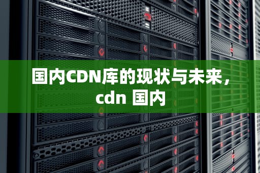 国内CDN库的现状与未来，cdn 国内
