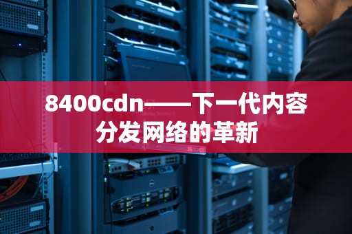 8400cdn——下一代内容分发网络的革新