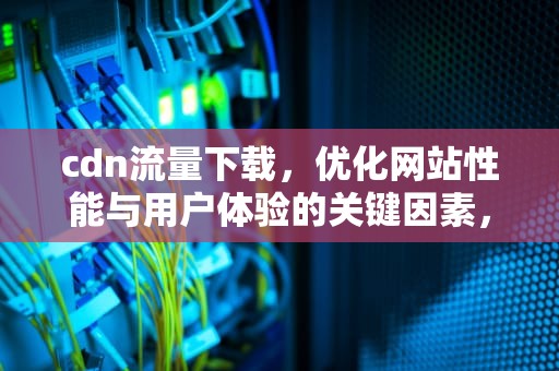 cdn流量下载，优化网站性能与用户体验的关键因素，cdn流量包