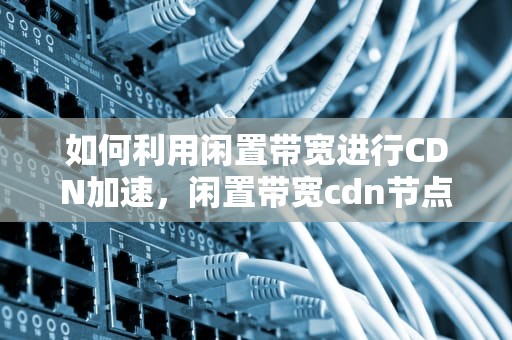 如何利用闲置带宽进行CDN加速，闲置带宽cdn节点