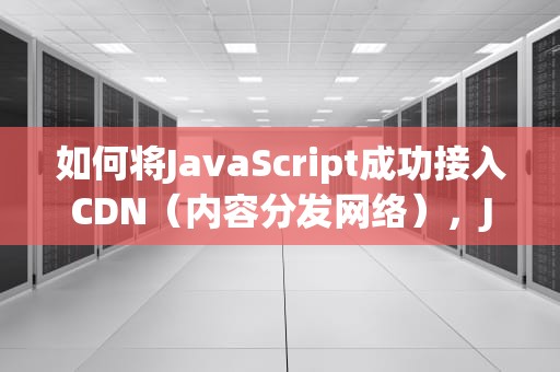 如何将JavaScript成功接入CDN（内容分发网络），JS接入腾讯地图修改经纬度