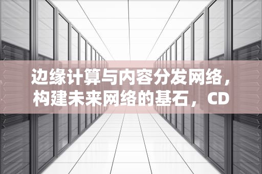 边缘计算与内容分发网络，构建未来网络的基石，CDN边缘计算