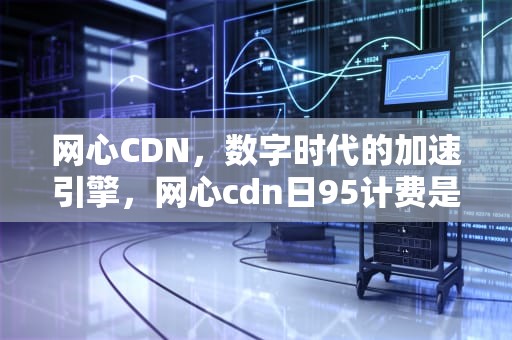 网心CDN，数字时代的加速引擎，网心cdn日95计费是多少钱一个G