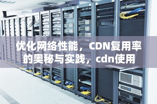 优化网络性能，CDN复用率的奥秘与实践，cdn使用