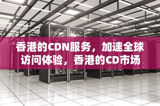 香港的CDN服务，加速全球访问体验，香港的CD市场分析