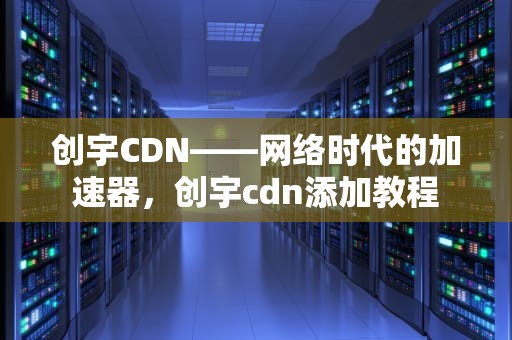 创宇CDN——网络时代的加速器，创宇cdn添加教程