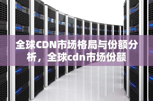 全球CDN市场格局与份额分析，全球cdn市场份额