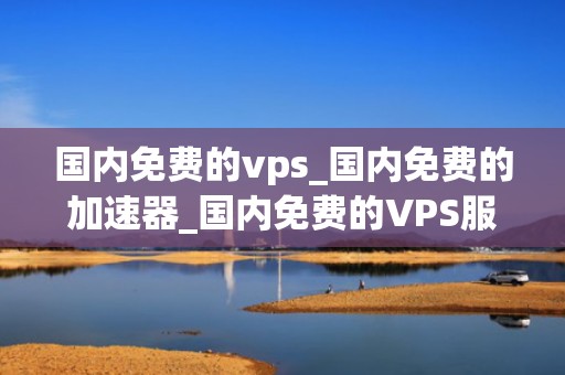 国内免费的vps_国内免费的加速器_国内免费的VPS服务探索