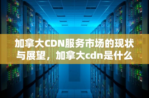 加拿大CDN服务市场的现状与展望，加拿大cdn是什么意思