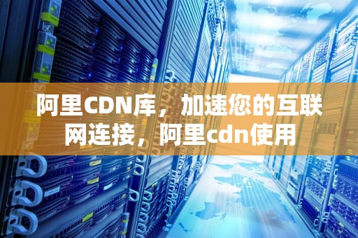 阿里CDN库，加速您的互联网连接，阿里cdn使用