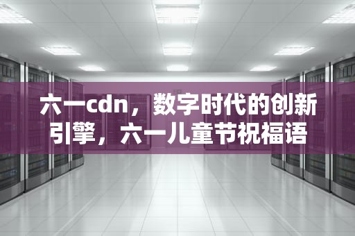 六一cdn，数字时代的创新引擎，六一儿童节祝福语