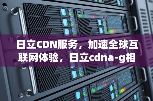 日立CDN服务，加速全球互联网体验，日立cdna-g相对应国内什么牌号