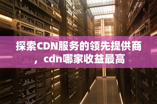 探索CDN服务的领先提供商，cdn哪家收益最高