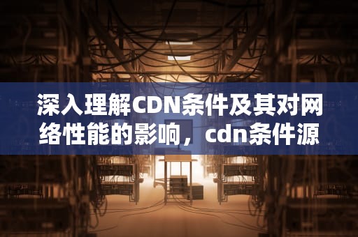 深入理解CDN条件及其对网络性能的影响，cdn条件源站 配置