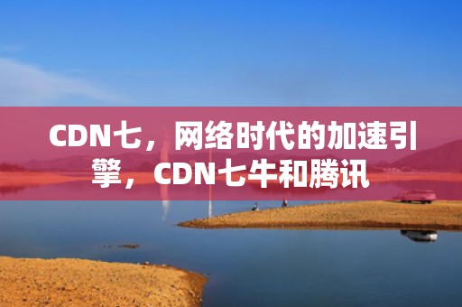 CDN七，网络时代的加速引擎，CDN七牛和腾讯