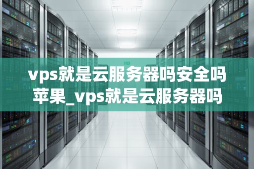 vps就是云服务器吗安全吗苹果_vps就是云服务器吗安全吗苹果版_VPS就是云服务器吗？安全性如何？