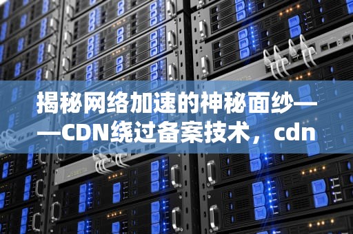 揭秘网络加速的神秘面纱——CDN绕过备案技术，cdn绕过备案教程