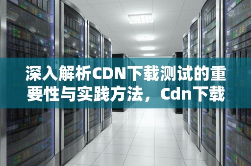 深入解析CDN下载测试的重要性与实践方法，Cdn下载测试