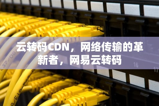云转码CDN，网络传输的革新者，网易云转码