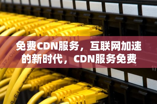 免费CDN服务，互联网加速的新时代，CDN服务免费
