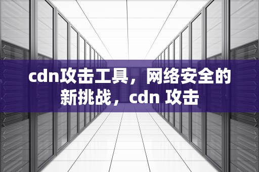 cdn攻击工具，网络安全的新挑战，cdn 攻击