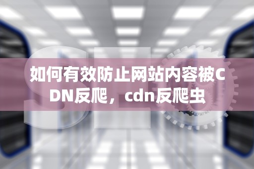 如何有效防止网站内容被CDN反爬，cdn反爬虫