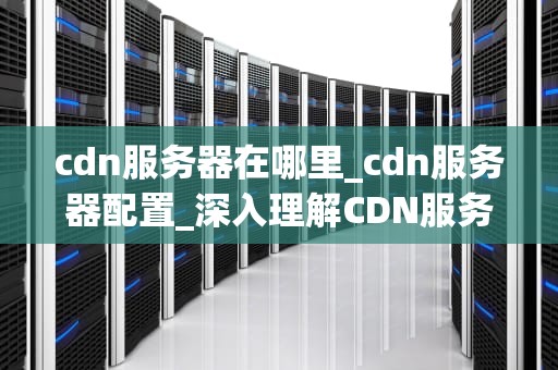 cdn服务器在哪里_cdn服务器配置_深入理解CDN服务器及其重要性