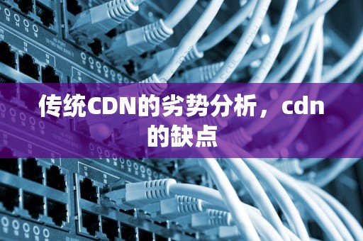 传统CDN的劣势分析，cdn的缺点
